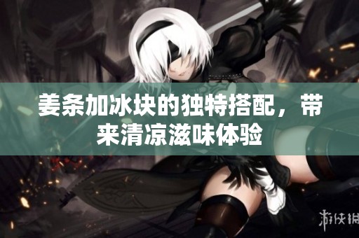 姜条加冰块的独特搭配，带来清凉滋味体验