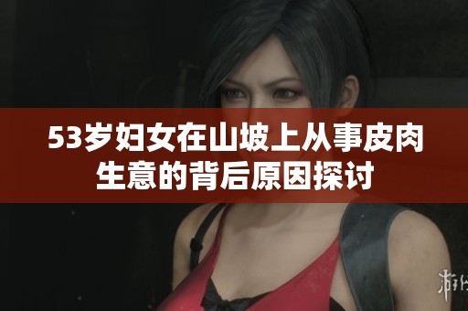53岁妇女在山坡上从事皮肉生意的背后原因探讨