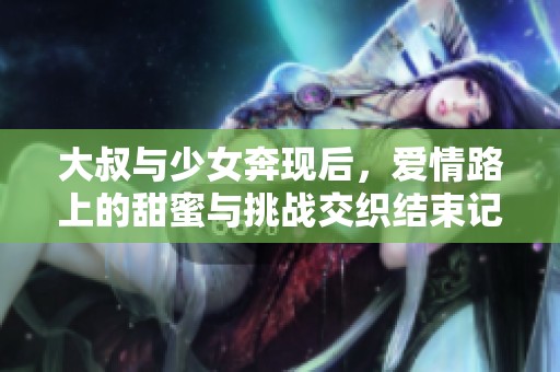 大叔与少女奔现后，爱情路上的甜蜜与挑战交织结束记