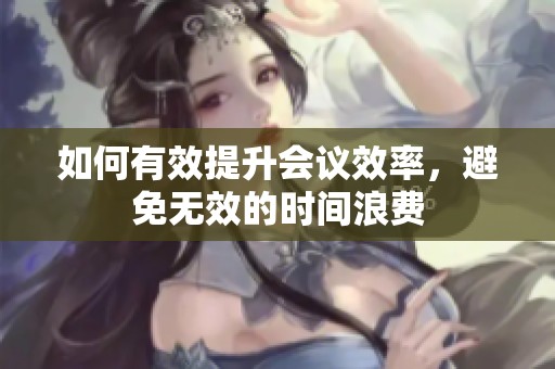 如何有效提升会议效率，避免无效的时间浪费