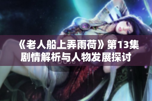 《老人船上弄雨荷》第13集剧情解析与人物发展探讨
