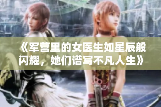 《军营里的女医生如星辰般闪耀，她们谱写不凡人生》