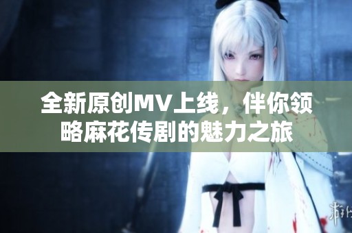 全新原创MV上线，伴你领略麻花传剧的魅力之旅
