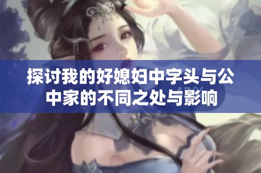 探讨我的好媳妇中字头与公中家的不同之处与影响