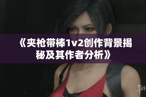 《夹枪带棒1v2创作背景揭秘及其作者分析》