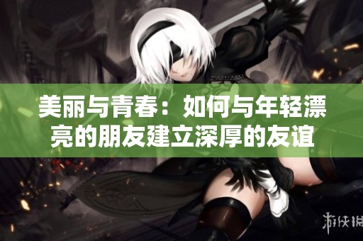 美丽与青春：如何与年轻漂亮的朋友建立深厚的友谊