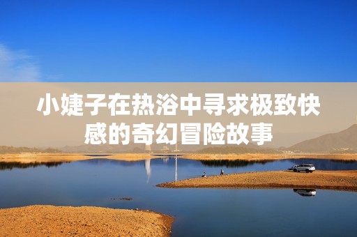 小婕子在热浴中寻求极致快感的奇幻冒险故事