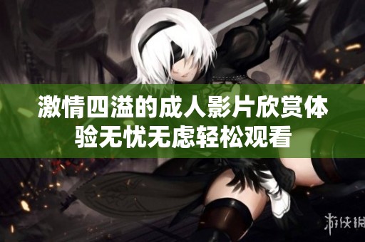 激情四溢的成人影片欣赏体验无忧无虑轻松观看