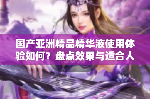 国产亚洲精品精华液使用体验如何？盘点效果与适合人群