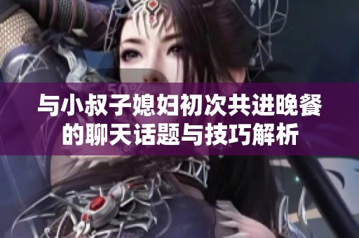 与小叔子媳妇初次共进晚餐的聊天话题与技巧解析