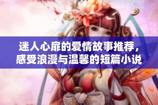 迷人心扉的爱情故事推荐，感受浪漫与温馨的短篇小说