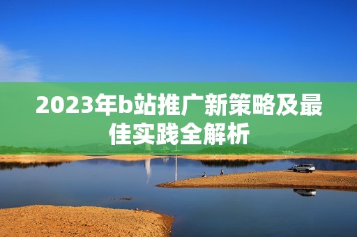 2023年b站推广新策略及最佳实践全解析