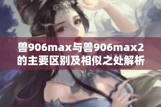 兽906max与兽906max2的主要区别及相似之处解析