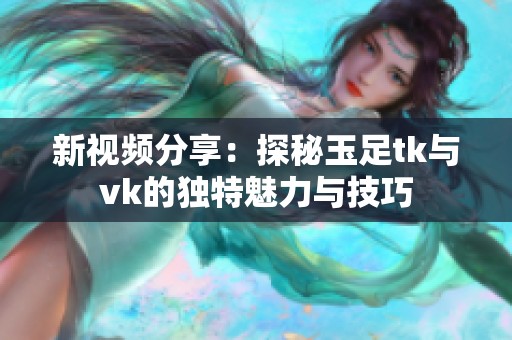 新视频分享：探秘玉足tk与vk的独特魅力与技巧