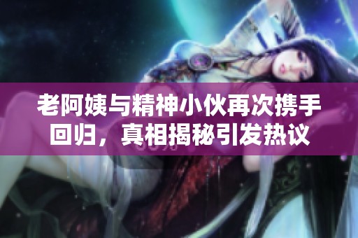老阿姨与精神小伙再次携手回归，真相揭秘引发热议