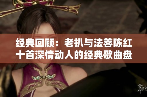 经典回顾：老扒与法蓉陈红十首深情动人的经典歌曲盘点