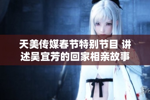 天美传媒春节特别节目 讲述吴宜芳的回家相亲故事