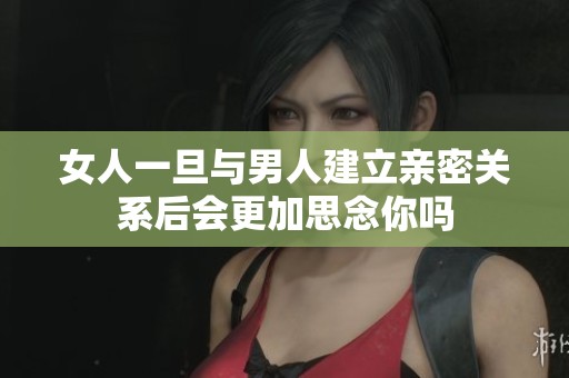 女人一旦与男人建立亲密关系后会更加思念你吗