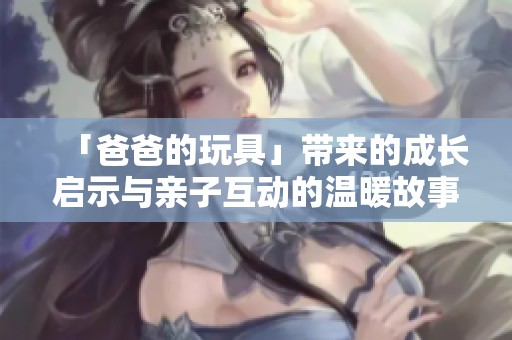 「爸爸的玩具」带来的成长启示与亲子互动的温暖故事