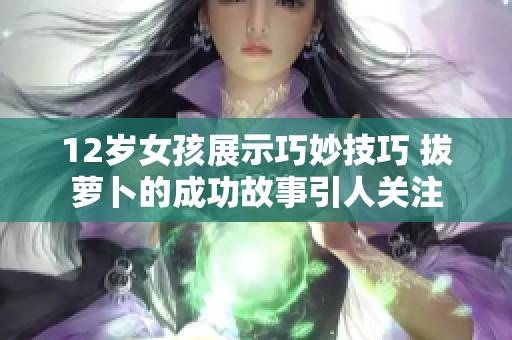 12岁女孩展示巧妙技巧 拔萝卜的成功故事引人关注