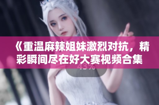 《重温麻辣姐妹激烈对抗，精彩瞬间尽在好大赛视频合集》