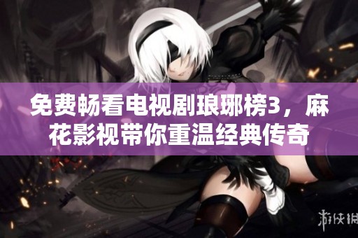 免费畅看电视剧琅琊榜3，麻花影视带你重温经典传奇