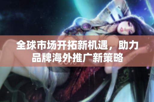 全球市场开拓新机遇，助力品牌海外推广新策略