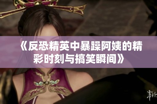 《反恐精英中暴躁阿姨的精彩时刻与搞笑瞬间》