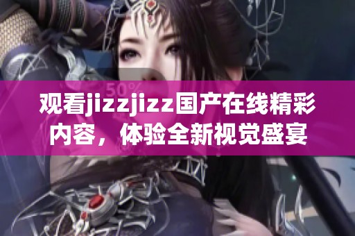 观看jizzjizz国产在线精彩内容，体验全新视觉盛宴