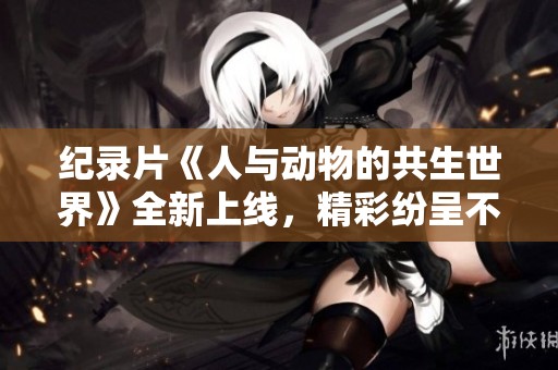 纪录片《人与动物的共生世界》全新上线，精彩纷呈不容错过