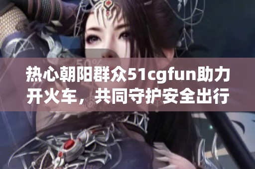 热心朝阳群众51cgfun助力开火车，共同守护安全出行