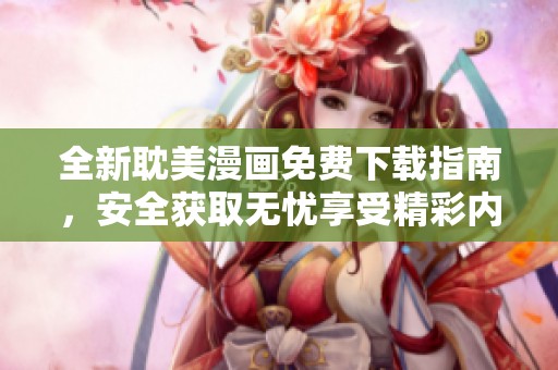 全新耽美漫画免费下载指南，安全获取无忧享受精彩内容