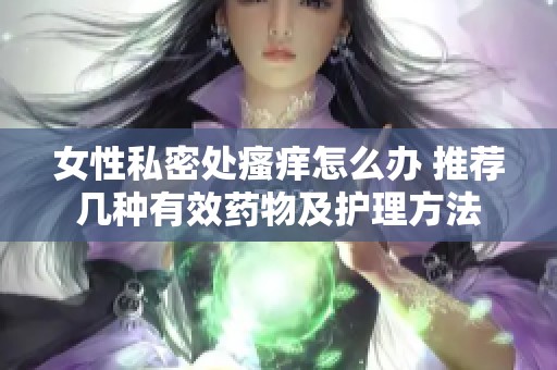 女性私密处瘙痒怎么办 推荐几种有效药物及护理方法
