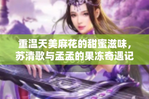 重温天美麻花的甜蜜滋味，苏清歌与孟孟的果冻奇遇记