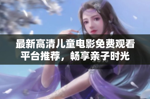 最新高清儿童电影免费观看平台推荐，畅享亲子时光