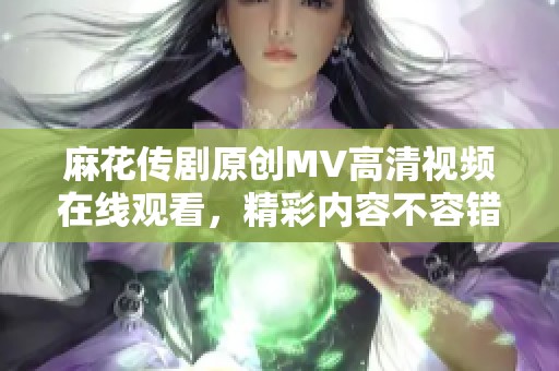 麻花传剧原创MV高清视频在线观看，精彩内容不容错过