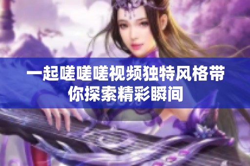 一起嗟嗟嗟视频独特风格带你探索精彩瞬间
