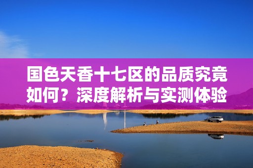 国色天香十七区的品质究竟如何？深度解析与实测体验