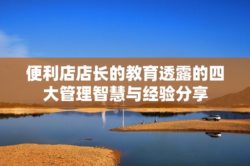 便利店店长的教育透露的四大管理智慧与经验分享