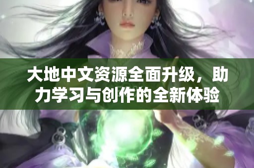 大地中文资源全面升级，助力学习与创作的全新体验