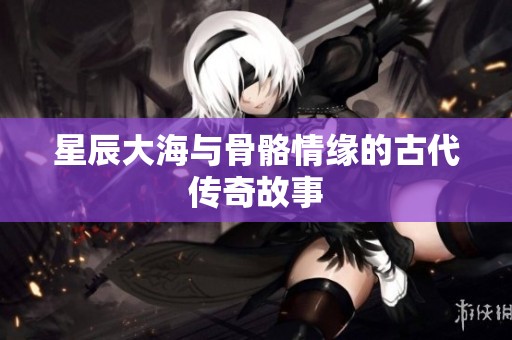 星辰大海与骨骼情缘的古代传奇故事