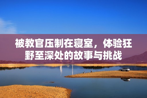 被教官压制在寝室，体验狂野至深处的故事与挑战