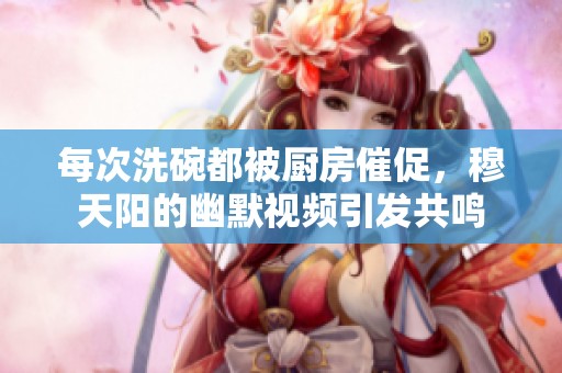 每次洗碗都被厨房催促，穆天阳的幽默视频引发共鸣