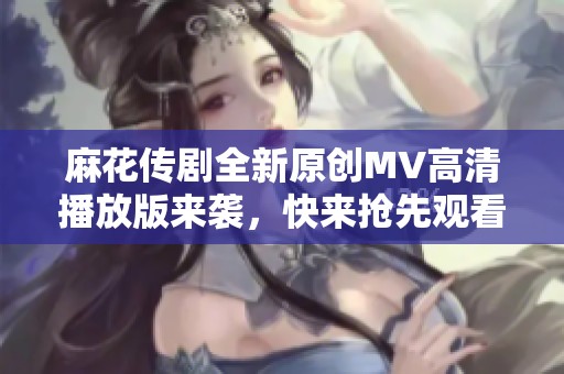 麻花传剧全新原创MV高清播放版来袭，快来抢先观看！