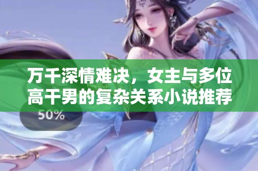 万千深情难决，女主与多位高干男的复杂关系小说推荐