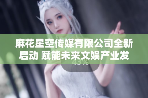 麻花星空传媒有限公司全新启动 赋能未来文娱产业发展
