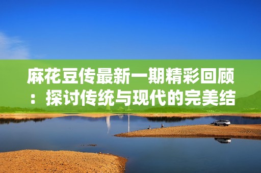 麻花豆传最新一期精彩回顾：探讨传统与现代的完美结合
