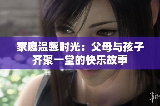 家庭温馨时光：父母与孩子齐聚一堂的快乐故事