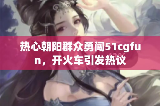 热心朝阳群众勇闯51cgfun，开火车引发热议