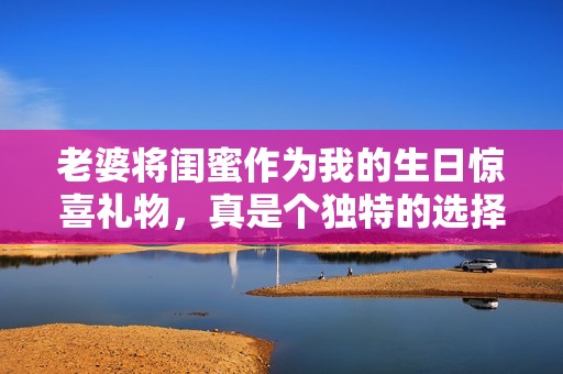 老婆将闺蜜作为我的生日惊喜礼物，真是个独特的选择
